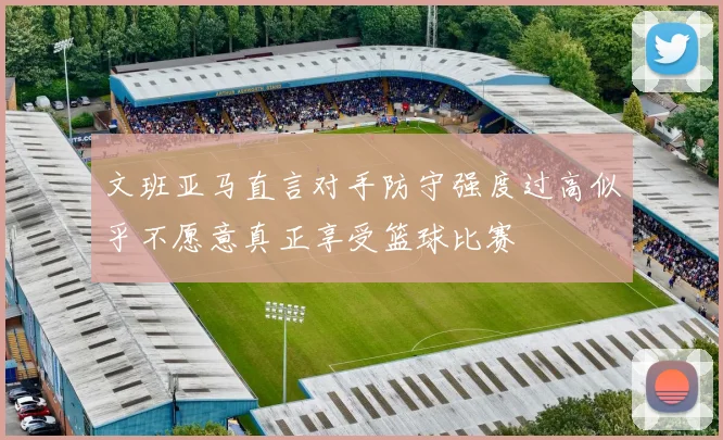 文班亚马直言对手防守强度过高似乎不愿意真正享受篮球比赛