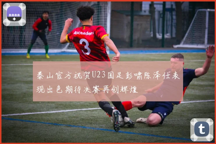 泰山官方祝贺U23国足彭啸陈泽仕表现出色期待决赛再创辉煌