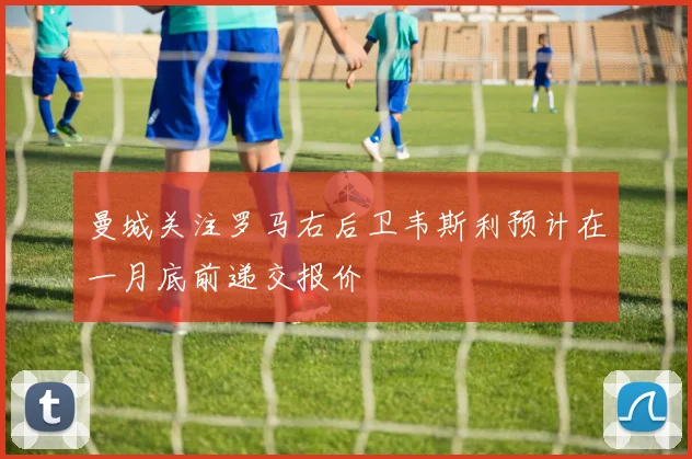 曼城关注罗马右后卫韦斯利预计在一月底前递交报价