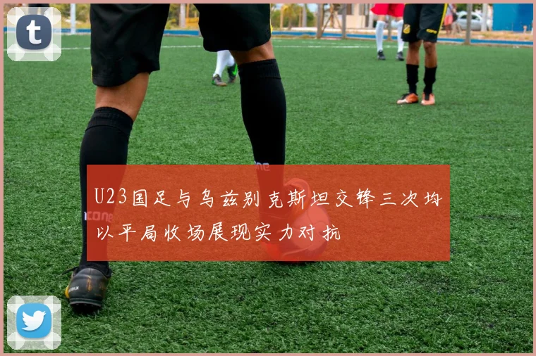 U23国足与乌兹别克斯坦交锋三次均以平局收场展现实力对抗